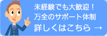 未経験でも大歓迎！万全のサポート体制　詳しくはこちら→