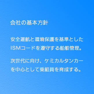 【会社の基本方針】 安全運航と環境保護を基準としたISMコードを遵守する船舶管理。 次世代に向け、ケミカルタンカーを中心として乗組員を育成する。 【会社の基本方針】 安全運航と環境保護を基準としたISMコードを遵守する船舶管理。 次世代に向け、ケミカルタンカーを中心として乗組員を育成する。